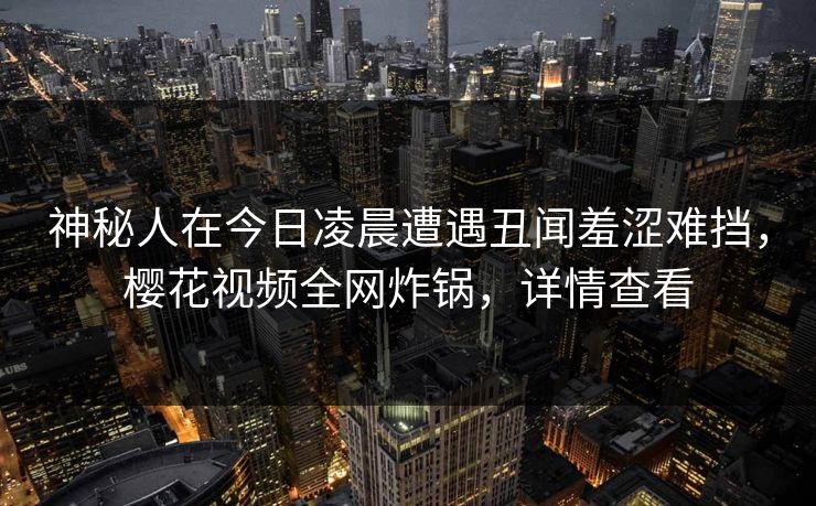 神秘人在今日凌晨遭遇丑闻羞涩难挡，樱花视频全网炸锅，详情查看