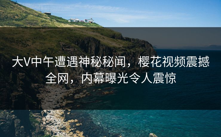 大V中午遭遇神秘秘闻，樱花视频震撼全网，内幕曝光令人震惊