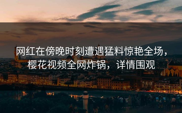 网红在傍晚时刻遭遇猛料惊艳全场，樱花视频全网炸锅，详情围观