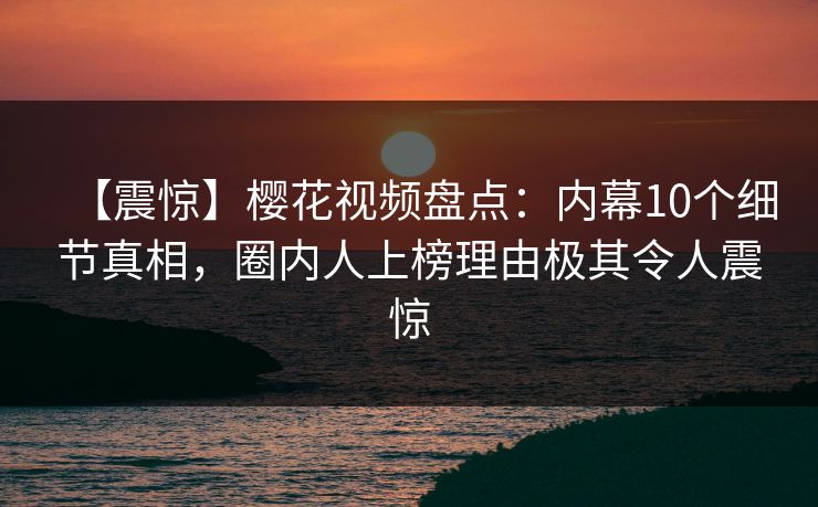 【震惊】樱花视频盘点：内幕10个细节真相，圈内人上榜理由极其令人震惊
