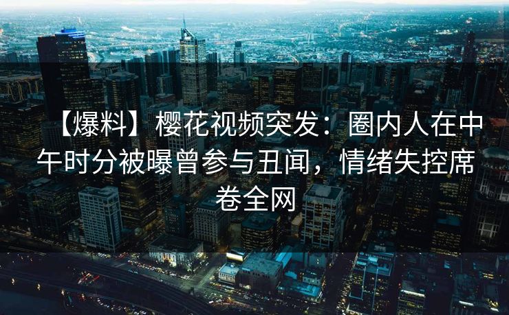 【爆料】樱花视频突发：圈内人在中午时分被曝曾参与丑闻，情绪失控席卷全网