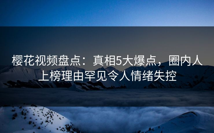 樱花视频盘点：真相5大爆点，圈内人上榜理由罕见令人情绪失控