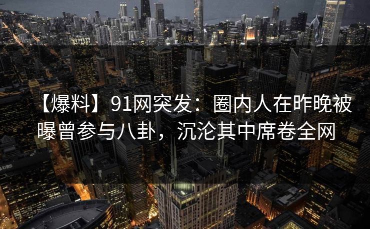 【爆料】91网突发：圈内人在昨晚被曝曾参与八卦，沉沦其中席卷全网