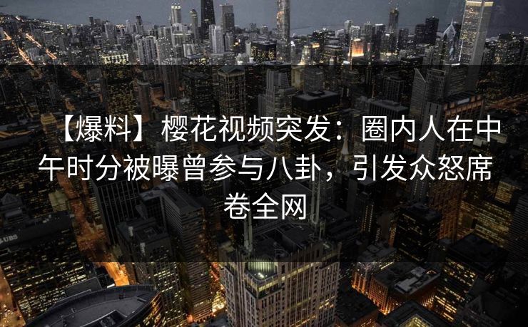 【爆料】樱花视频突发：圈内人在中午时分被曝曾参与八卦，引发众怒席卷全网