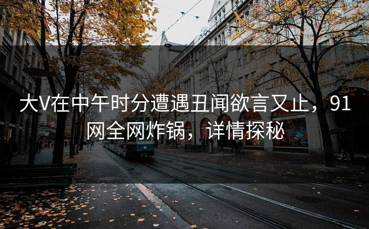 大V在中午时分遭遇丑闻欲言又止，91网全网炸锅，详情探秘