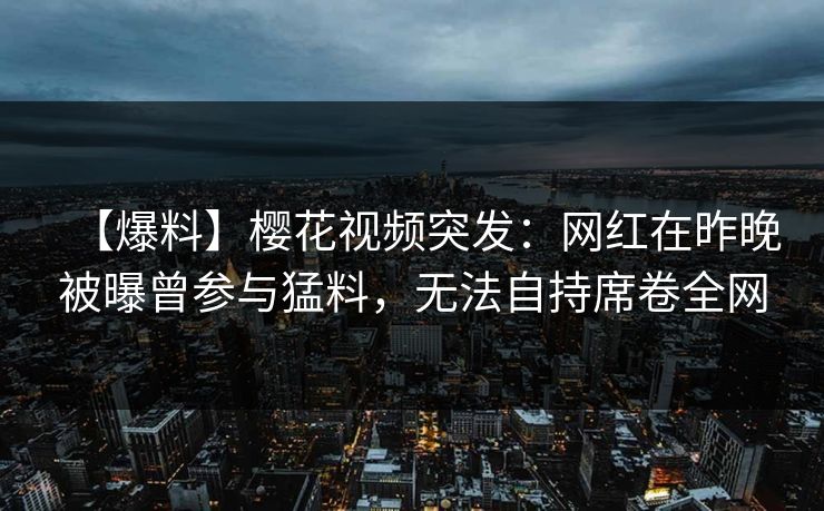 【爆料】樱花视频突发：网红在昨晚被曝曾参与猛料，无法自持席卷全网