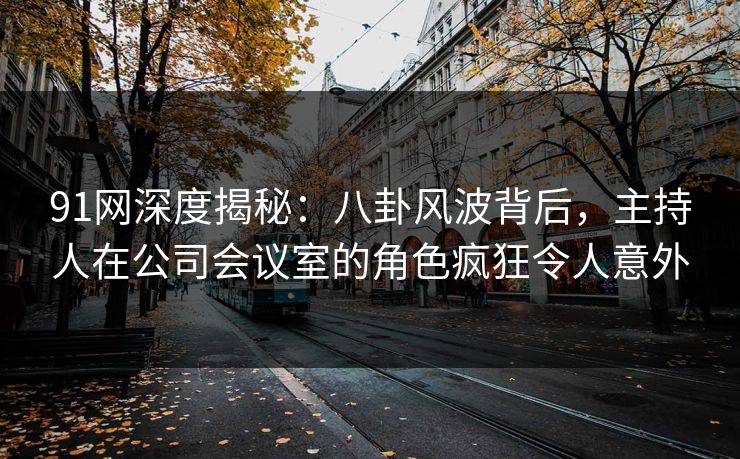 91网深度揭秘：八卦风波背后，主持人在公司会议室的角色疯狂令人意外