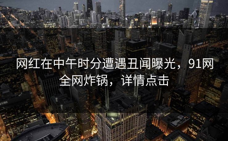网红在中午时分遭遇丑闻曝光，91网全网炸锅，详情点击