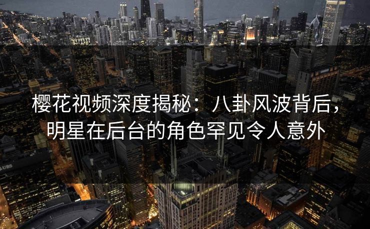 樱花视频深度揭秘:八卦风波背后,明星在后台的角色罕见令人意外