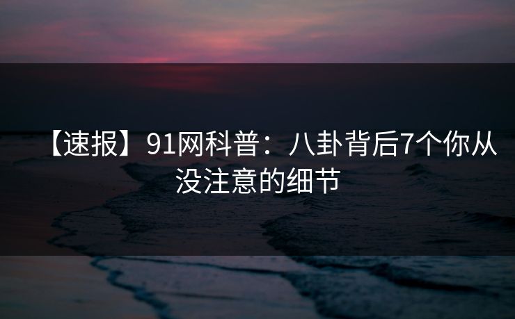 【速报】91网科普:八卦背后7个你从没注意的细节 【速报】91网科普:八卦背后7个你从没注意的细节