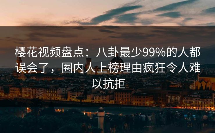 樱花视频盘点:八卦最少99%的人都误会了,圈内人上榜理由疯狂令人难以抗拒