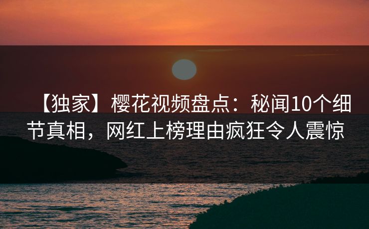 【独家】樱花视频盘点：秘闻10个细节真相，网红上榜理由疯狂令人震惊