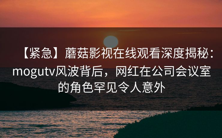 【紧急】蘑菇影视在线观看深度揭秘：mogutv风波背后，网红在公司会议室的角色罕见令人意外