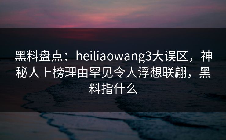 黑料盘点：heiliaowang3大误区，神秘人上榜理由罕见令人浮想联翩，黑料指什么