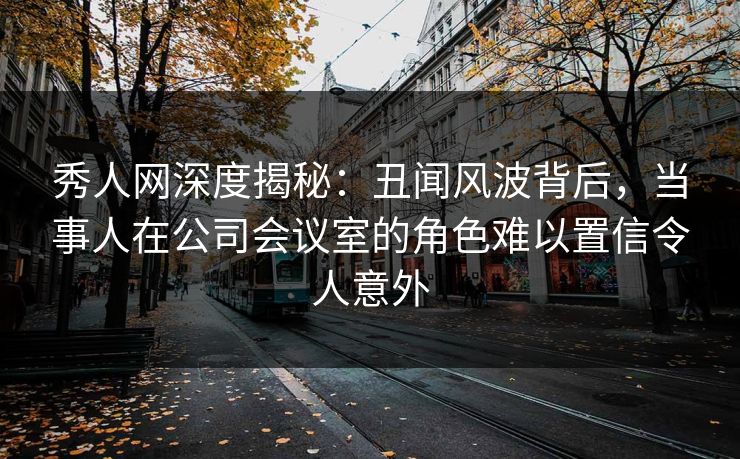 秀人网深度揭秘:丑闻风波背后,当事人在公司会议室的角色难以置信令人意外