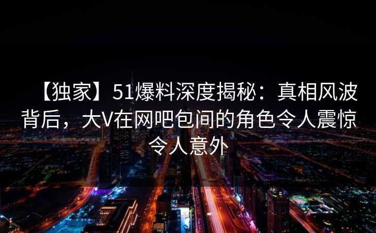 【独家】51爆料深度揭秘:真相风波背后,大V在网吧包间的角色令人震惊令人意外