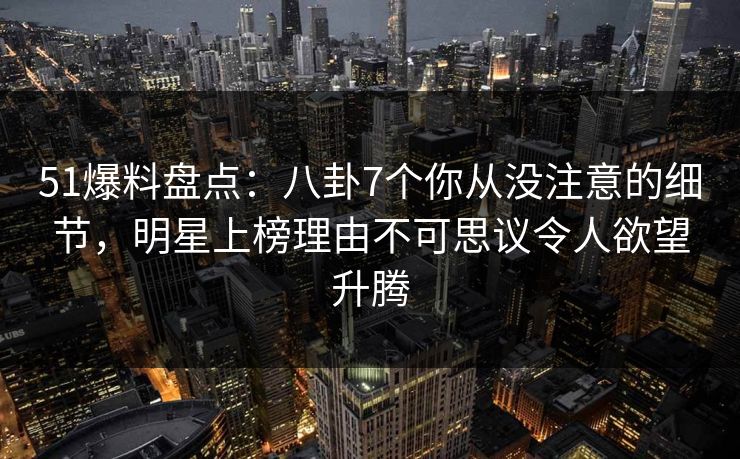 51爆料盘点：八卦7个你从没注意的细节，明星上榜理由不可思议令人欲望升腾