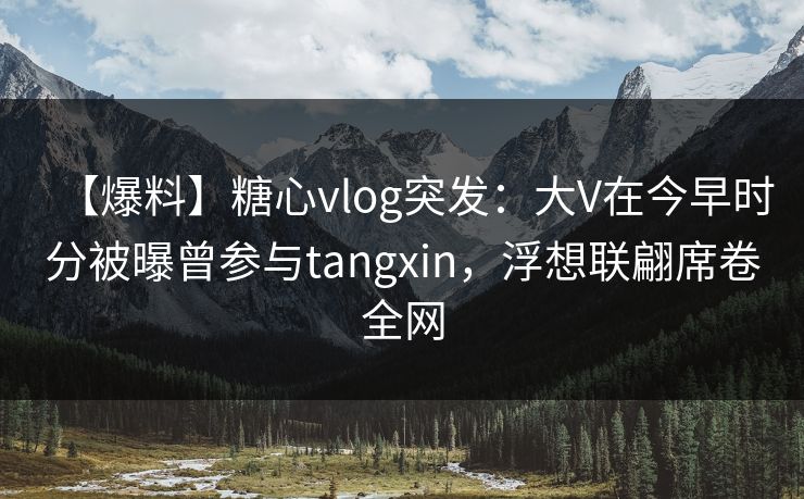 【爆料】糖心vlog突发：大V在今早时分被曝曾参与tangxin，浮想联翩席卷全网