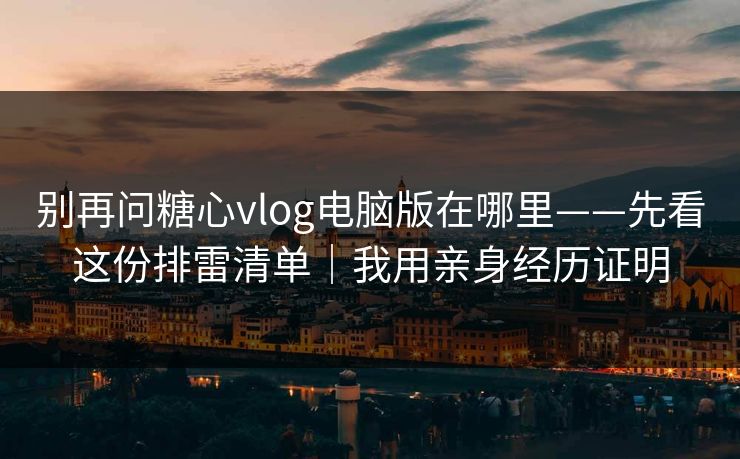 别再问糖心vlog电脑版在哪里——先看这份排雷清单|我用亲身经历证明