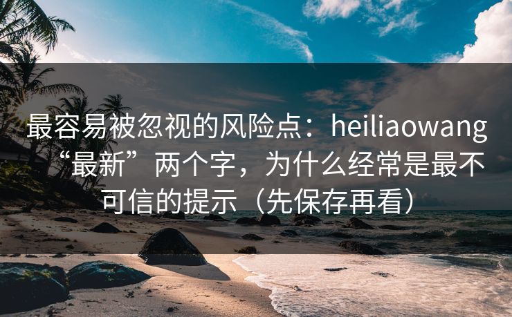 最容易被忽视的风险点：heiliaowang“最新”两个字，为什么经常是最不可信的提示（先保存再看）