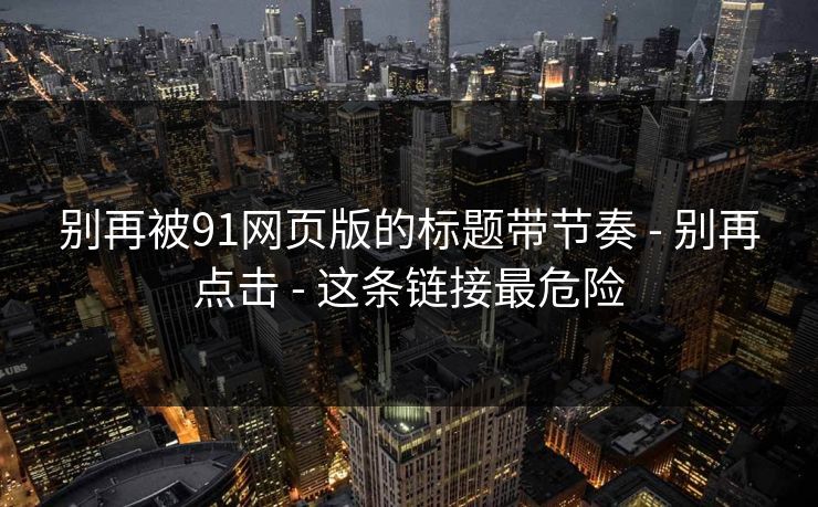 别再被91网页版的标题带节奏 - 别再点击 - 这条链接最危险