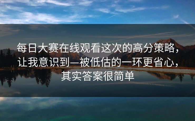 每日大赛在线观看这次的高分策略,让我意识到—被低估的一环更省心,其实答案很简单