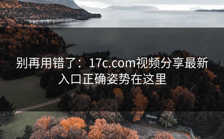别再用错了：17c.com视频分享最新入口正确姿势在这里