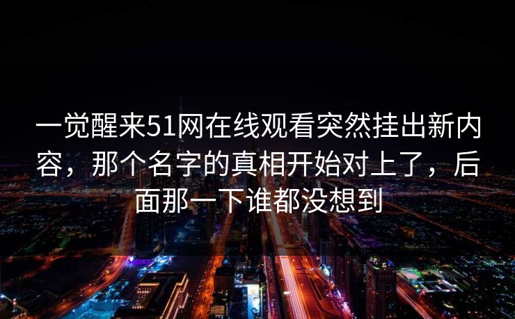 一觉醒来51网在线观看突然挂出新内容，那个名字的真相开始对上了，后面那一下谁都没想到