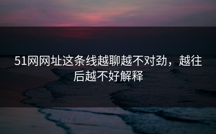 51网网址这条线越聊越不对劲，越往后越不好解释
