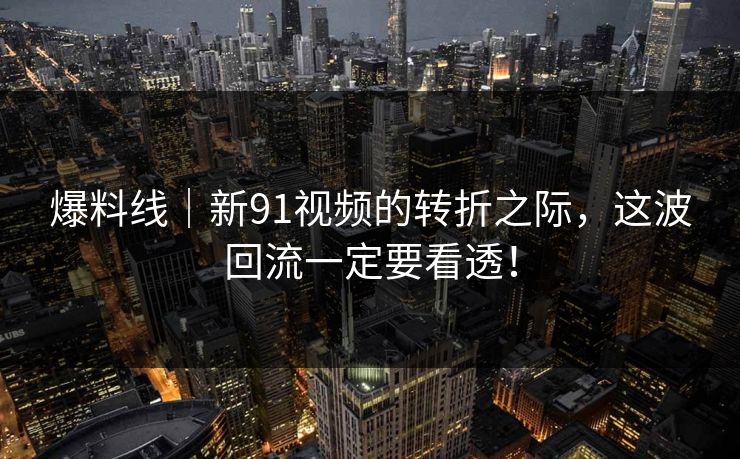 爆料线｜新91视频的转折之际，这波回流一定要看透！